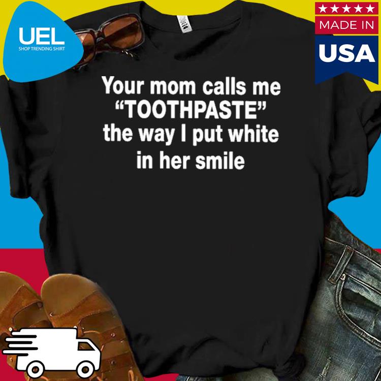 Official Your mom calls me toothpaste the way i put white in her smile shirt