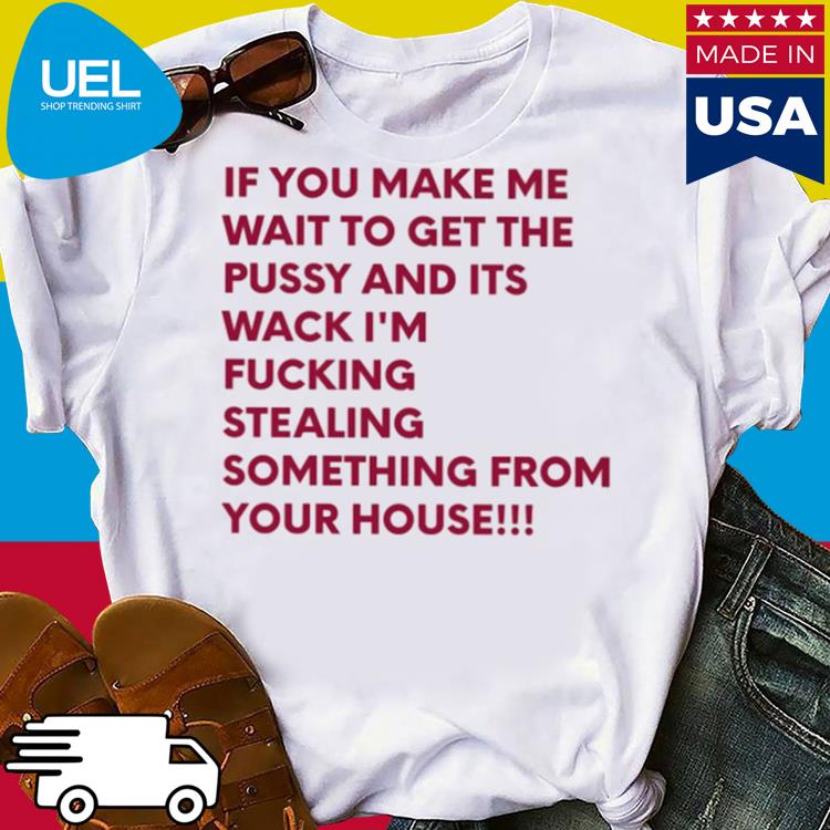 Official If you make me wait to get the pussy and its wack i'm fucking stealing sonething from your house shirt