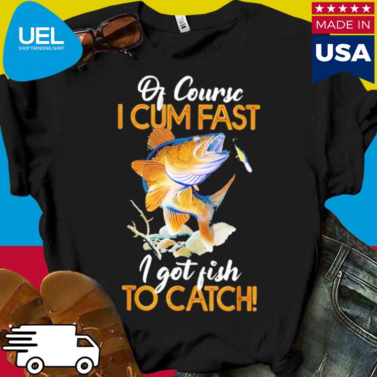 Official Of course i cum fast i got fish to catch shirt