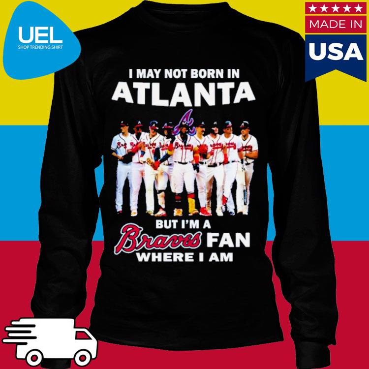 Official i may not born in atlanta but I'm a braves fan where I am shirt,  hoodie, sweater, long sleeve and tank top