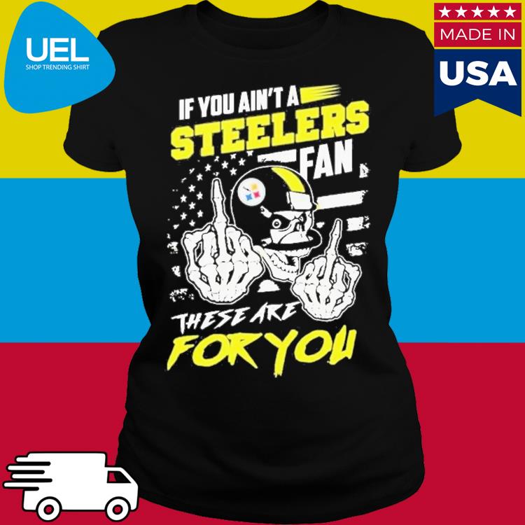 If You Aint A Steelers Fan These Are For You T-Shirt, hoodie, longsleeve,  sweatshirt, v-neck tee